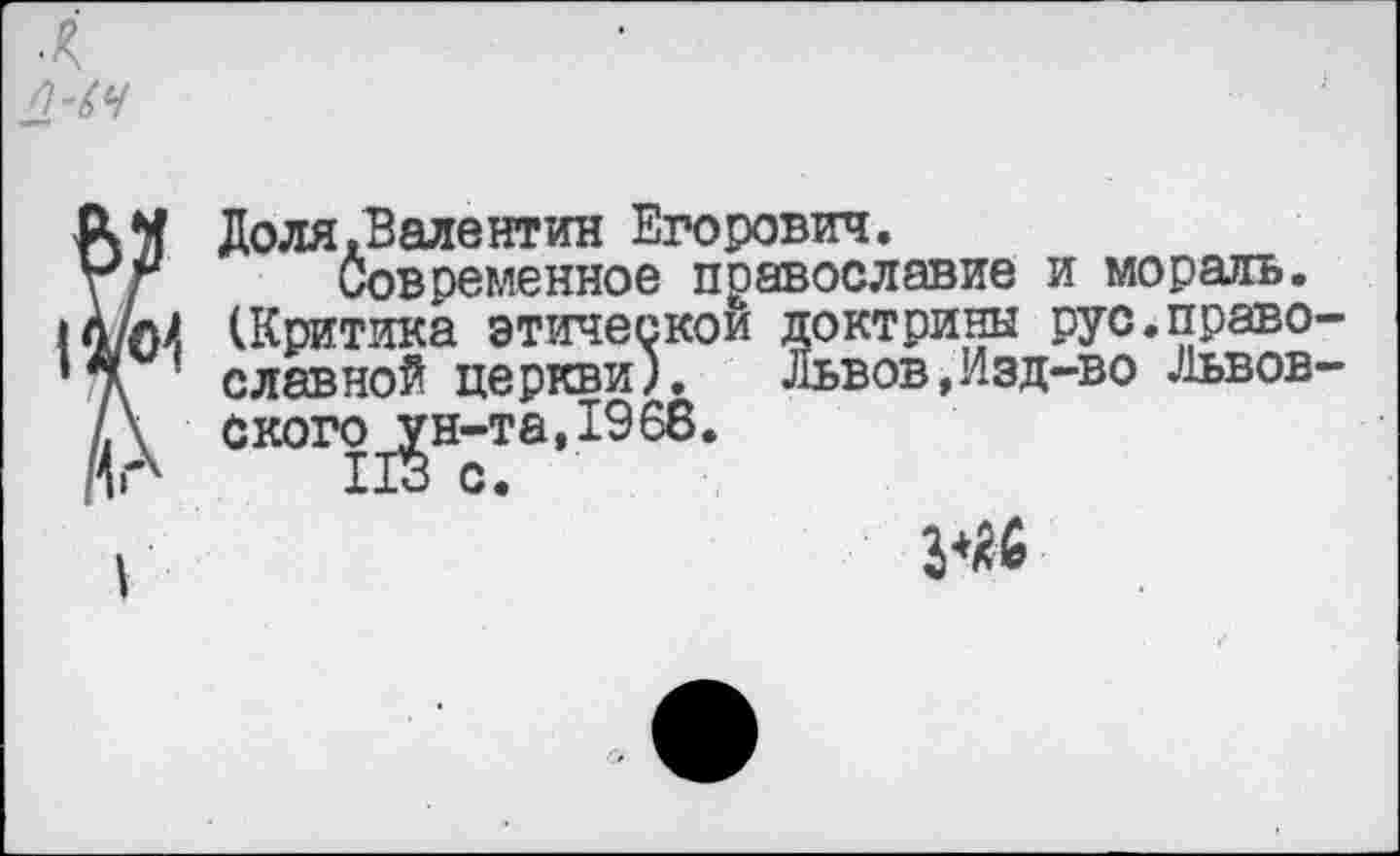 ﻿л
АМ Доля.Валентин Егорович.
\ г Современное православие и мораль.
* А/нЛ (Критика этической доктрины рус.право-
■ славной церкви). Львов,Изд-во Львов— А ского_^н-та,1968.
